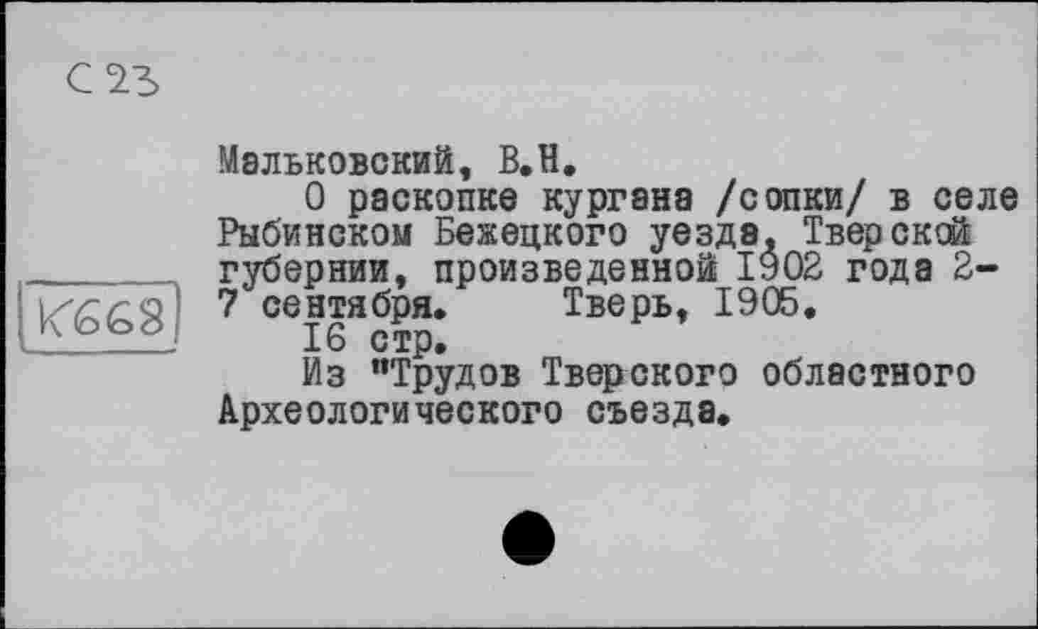 ﻿с чъ
K6G8 _____
Мальковский, В.Н.
О раскопке кургана /сопки/ в селе Рыбинском Бежецкого уезда. Тверской губернии, произведенной 1902 года 2-7 сентября. Тверь, 1905.
16 стр.
Из “Трудов Тверского областного Археологического съезда.